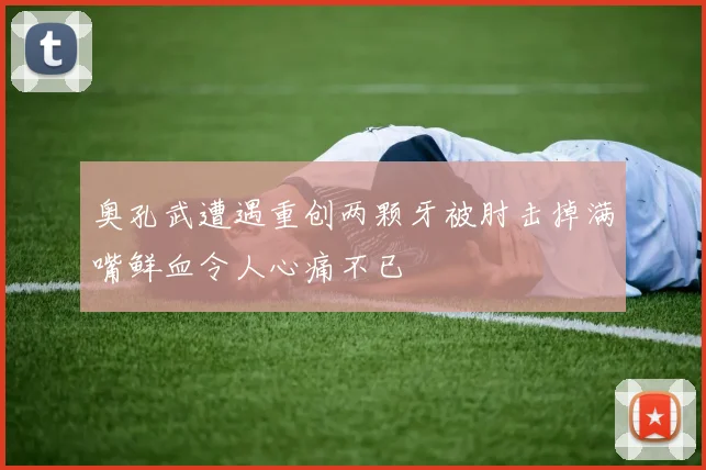 奥孔武遭遇重创两颗牙被肘击掉满嘴鲜血令人心痛不已