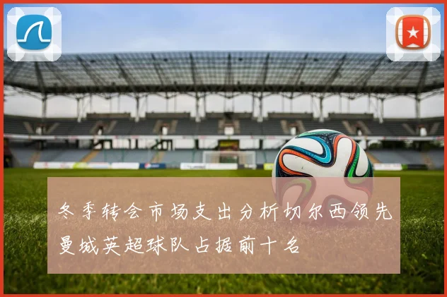 冬季转会市场支出分析切尔西领先曼城英超球队占据前十名