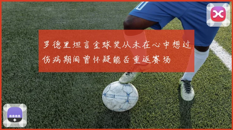 罗德里坦言金球奖从未在心中想过伤病期间曾怀疑能否重返赛场