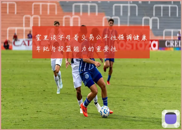 霍里谈字母哥交易公平性强调健康年纪与投篮能力的重要性
