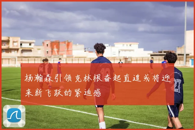 杨瀚森引领克林根奋起直追或将迎来新飞跃的紧迫感