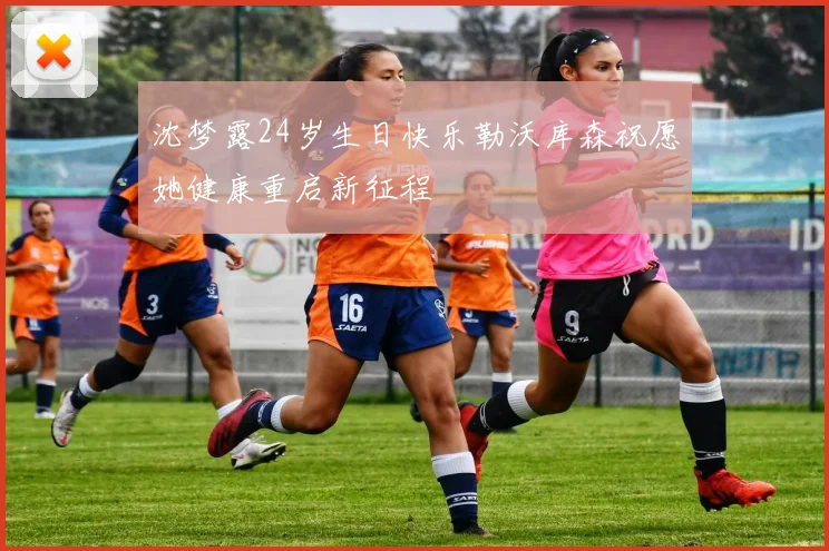 沈梦露24岁生日快乐勒沃库森祝愿她健康重启新征程