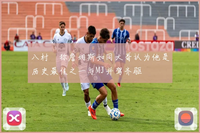 八村塁称詹姆斯如同大哥认为他是历史最佳之一与MJ并驾齐驱
