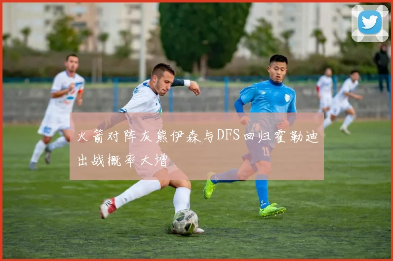 火箭对阵灰熊伊森与DFS回归霍勒迪出战概率大增