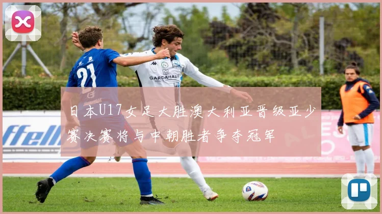 日本U17女足大胜澳大利亚晋级亚少赛决赛将与中朝胜者争夺冠军