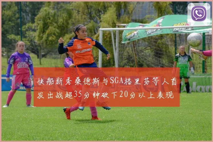快船新秀桑德斯与SGA格里芬等人首发出战超35分钟砍下20分以上表现亮眼