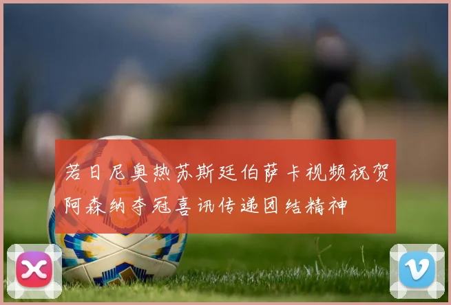 若日尼奥热苏斯廷伯萨卡视频祝贺阿森纳夺冠喜讯传递团结精神