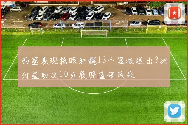 西塞表现抢眼狂揽13个篮板送出3次封盖助攻10分展现蓝领风采