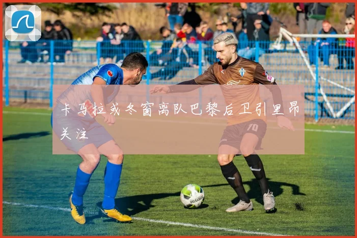 卡马拉或冬窗离队巴黎后卫引里昂关注