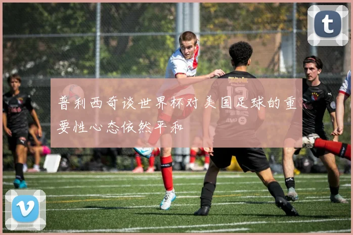 普利西奇谈世界杯对美国足球的重要性心态依然平和