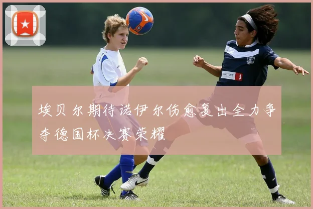 埃贝尔期待诺伊尔伤愈复出全力争夺德国杯决赛荣耀