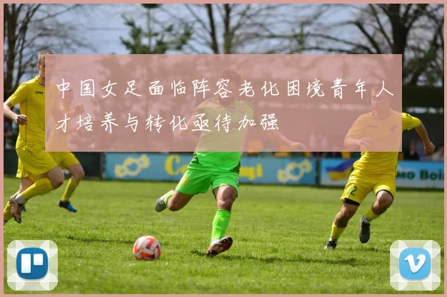 中国女足面临阵容老化困境青年人才培养与转化亟待加强