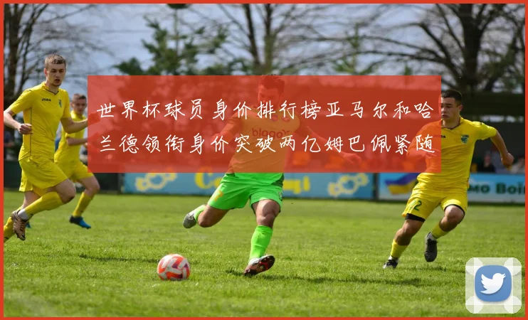 世界杯球员身价排行榜亚马尔和哈兰德领衔身价突破两亿姆巴佩紧随其后