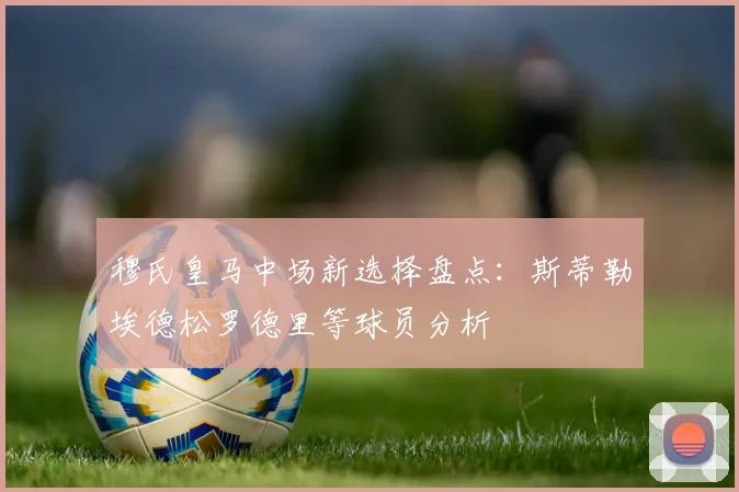 穆氏皇马中场新选择盘点：斯蒂勒埃德松罗德里等球员分析