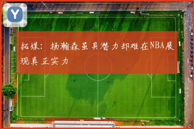 拓媒：杨瀚森虽具潜力却难在NBA展现真正实力